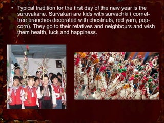 Typical tradition for the first day of the new year is the suruvakane. Survakari are kids with survachki ( cornel-tree branches decorated with chestnuts, red yarn, pop-corn). They go to their relatives and neighbours and wish them health, luck and happiness.  