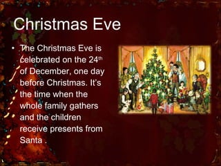Christmas Eve The Christmas Eve is celebrated on the 24 th  of December, one day before Christmas. It’s the time when the whole family gathers and the children receive presents from Santa . 