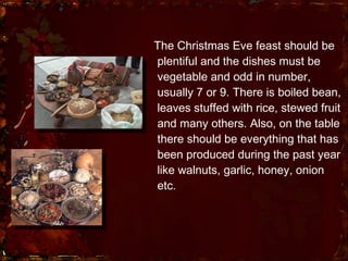The Christmas Eve feast should be plentiful and the dishes must be vegetable and odd in number, usually 7 or 9. There is boiled bean, leaves stuffed with rice, stewed fruit and many others. Also, on the table there should be everything that has been produced during the past year like walnuts, garlic, honey, onion etc.  
