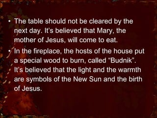 The table should not be cleared by the next day. It’s believed that Mary, the mother of Jesus, will come to eat.  In the fireplace, the hosts of the house put a special wood to burn, called “Budnik”. It’s believed that the light and the warmth are symbols of the New Sun and the birth of Jesus.  