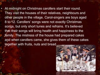 At midnight on Christmas carollers start their round. They visit the houses of their relatives, neighbours and other people in the village. Carol-singers are boys aged 8 to 12. Carollers’ songs were not exactly Christmas songs, but only short tunes and refrains. It’s believed that their songs will bring health and happiness to the family. The mistress of the house had prepared cakes and when carollers came, she gives them of these cakes together with fruits, nuts and bread.  