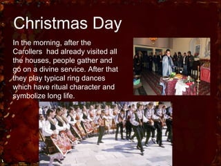 Christmas Day In the morning, after the Carollers  had already visited all the houses, people gather and go on a divine service. After that they play typical ring dances which have ritual character and symbolize long life. 
