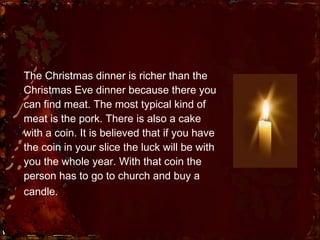 The Christmas dinner is richer than the Christmas Eve dinner because there you can find meat. The most typical kind of meat is the pork. There is also a cake with a coin. It is believed that if you have the coin in your slice the luck will be with you the whole year. With that coin the person has to go to church and buy a candle.   