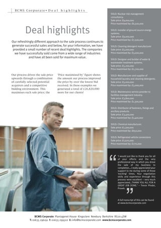 BCMS Corporate• D e a l             hi g h l i g h t s
                                                                             SOLD: Nuclear risk management
                                                                             consultancy.
                                                                             Sale price: £9,000,000
                                                                             Price maximised by: £6,500,000


          Deal highlights                                                    SOLD: Installer of ground source energy
                                                                             systems.
                                                                             Sale price: £9,000,000
                                                                             Price maximised by: £7,500,000
Our refreshingly different approach to the sale process continues to
generate successful sales and below, for your information, we have           SOLD: Cleaning detergent manufacturer
 provided a small number of recent deal highlights. The companies            Sale price: £5,000,000
  we have successfully sold come from a wide range of industries             Price maximised by: £3,000,000
            and have all been sold for maximum value.
                                                                             SOLD: Designer and builder of water &
                                                                             wastewater treatment systems.
                                                                             Sale price: £5,200,000
                                                                             Price maximised by: £2,700,000

Our process drives the sale price   ‘Price maximised by’ figure shows
upwards through a combination       the amount our process improved
                                                                             SOLD: Manufacturer and supplier of

of carefully selected potential     the price by over the lowest bid
                                                                             household laundry and cleaning detergents.
                                                                             Sale price: £5,000,000
acquirers and a competitive         received. In these examples we           Price maximised by: £3,000,000
bidding environment. This           generated a total of £26,820,000
maximises each sale price; the      more for our clients!                    SOLD: Maintenance service provider to
                                                                             facilities management industry.
                                                                             Sale price: £3,800,000
                                                                             Price maximised by: £1,300,000

                                                                             SOLD: Distributor of fasteners, fixings and
                                                                             ancillary products.
                                                                             Sale price: £3,400,000
                                                                             Price maximised by: £1,400,000




                                                                           “
                                                                             SOLD: Chemical manufacturer.
                                                                             Sale price: £1,300,000
                                                                             Price maximised by: £650,000

                                                                             SOLD: Refrigerated vehicle conversions
                                                                             Sale price: £1,070,000
                                                                             Price maximised by: £770,000




                                                                                            ”
                                                                                   ‘I would just like to thank you for all
                                                                                   of your efforts and the very
                                                                                   professional way in which you drove
                                                                                   the sale of my business to
                                                                                   completion….I really appreciated your
                                                                                   support to me during some of those
                                                                                   ‘exciting’ times. Your negotiation
                                                                                   skills and experience through this
                                                                                   process were excellent – very much
                                                                                   appreciated…THANK YOU ALL FOR A
                                                                                   GREAT JOB DONE.’ – Trevor Pinder,
                                                                                   Provek.



                                                                                   A full transcript of this can be found
                                                                                   at www.bcmscorporate.com




                   BCMS Corporate Plantagenet House Kingsclere Newbury Berkshire RG20 4SW
              T: 01635 296191 F: 01635 299502 E: info@bcmscorporate.com www.bcmscorporate.com
 