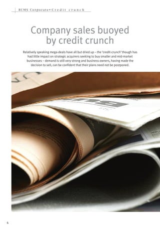 BCMS Corporate• C r e d i t         cr u n ch




           Company sales buoyed
              by credit crunch
      Relatively speaking mega-deals have all but dried up – the ‘credit-crunch’ though has
         had little impact on strategic acquirers seeking to buy smaller and mid-market
        businesses – demand is still very strong and business owners, having made the
            decision to sell, can be confident that their plans need not be postponed.




4
 
