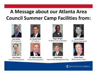 A Message about our Atlanta Area 
Council Summer Camp Facilities from:


     Ken Ashley            Dr. Randy Rizor             Degas Wright                 Jenny Chapin
    VP Properties            VP Program           VP Multi‐Cultural Markets     VP District Operations




     Larry Chase          Dr. Keller Carlock              David Burge               Steve Tipton
 Council Commissioner   Council Camping Chair   Council Risk Management Chair   Milton District Chair
 
