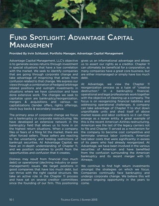Fund Spotlight: Advantage Capital
Management
Advantage Capital Management, LLC’s objective
is to generate excess returns through investment
in special situations that have a low correlation
with the market. We seek to identify companies
that are going through corporate change and
take advantage of mispricing that arises from
confusion related to that change. We express our
viewsthroughacombinationofhedged/arbitrage
related positions and outright investments in
situations where we have conviction and have
done extensive work. The changes we seek to
capitalize upon are bankruptcy/reorganization,
mergers & acquisitions and various re-
capitalizations (tender offers, rights offerings,
stock buy backs & secondary issuance.
The primary area of corporate change we focus
on is bankruptcy or corporate restructuring. We
have developed an extensive network in the
bankruptcy field that allows us to hone in on
the highest return situations. When a company
files or fears of a filing hit the market, there are
often forced sellers. These sellers are reacting
to the uncertainty and holding restrictions of
bankrupt securities. At Advantage Capital, we
have an in-depth understanding of Chapter 11,
and we position ourselves to profit from the
opportunities and confusion that it creates.
Distress may result from financial (too much
debt) or operational (declining industry or poor
management) issues. We target positions in
good companies that have too much debt, but
can thrive with the right capital structure. We
take an active role in the Chapter 11 process
and have sat on several creditor committees
since the founding of our firm. This positioning
gives us an informational advantage and allows
us to assert our rights as a creditor. Chapter 11
can ultimately be beneficial for a corporation, as
many companies have a great core business, but
are either mismanaged or simply have too much
debt.
At Advantage, we view the Chapter 11
reorganization process as a type of “creative
destruction.” In a bankruptcy financial,
operational and legal professionals work together
with the objective of cleaning up a company. The
focus is on reorganizing financial liabilities and
addressing operational challenges. A company
can take advantage of Chapter 11 to shut down
unprofitable units and shed itself of above
market leases and labor contracts so it can then
emerge as a leaner entity. A great example of
this is the recent American Airlines restructuring.
American was the last of the legacy carriers not
to file and Chapter 11 served as a mechanism for
the company to become cost competitive and
terminate onerous labor contracts. American
had labor costs that were significantly in excess
of its peers who had already reorganized. At
Advantage, we have been involved in the various
securities of American and have benefited
from the confusion surrounding the American
bankruptcy and its recent merger with US
Airways.
We continue to find high return investments
amongst the strategies on which we focus.
Companies continually face bankruptcy and
undergo corporate change. We believe this will
present ongoing opportunity in the years to
come.
Provided By Irvin Schlussel, Portfolio Manager, Advantage Capital Management
10 | Telemus Capital | Summer 2013
 