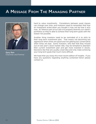 2 | Telemus Capital | Winter 2014
hard to value investments. Correlations between asset classes
can change over time, and investors need to remember that how
an investment acted when you bought it may not be how it acts
now. At Telemus part of our job is to properly diversify our client’s
portfolios so they’re able to achieve their long term goals with the
lowest risk possible.
Another thing investors need to be reminded of is to stick to
their long term investment plan. That means not becoming too
aggressive when times are good and not getting too conservative
when times are bad. Some investors, who feel that they missed
out on last year’s stock market rally, may be tempted to abandon
their current investment plan and get more invested in stocks.
Decisions like that are usually a bad idea and only make achieving
your long term goals that much more difficult.
We hope that you enjoy this most recent edition of Insights. If you
have any questions regarding anything contained herein please
contact us.
A Message From The Managing Partner
Gary Ran
Chairman and Partner
 