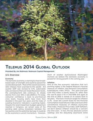 Telemus Capital | Winter 2014 | 3
U.S. Overview
Economy
The domestic economy is starting to show broad-
based signs of strength and could be poised for
accelerated growth. Most of the recent economic
data releases have surprised to the upside: 3rd
quarter GDP was revised to 4.1%, automobile
sales are back to their pre-Great Recession levels,
the unemployment rate continues its steady
decline from over 10% in late-2009 to 7% today,
consumer confidence is back to pre-financial
crisis levels, housing starts have more than
doubled in the past four years and the Index of
Leading Economic Indicators is pointing higher.
Despite the recent bipartisan budget agreement
reached in Congress, we remain wary of the
pending debt ceiling showdown between the
two parties and the potential damage it could do
to the economy’s current momentum. However,
short of another dysfunctional Washington
moment we believe the domestic economy is
poised for strong growth in the coming year.
Inflation
One of the few economic indicators that isn’t
pointing higher is the Federal Reserve’s favorite
measure of inflation, the Personal Consumption
Expenditures Index (PCE). The year-over-year
Core PCE Index is barely above 1%, other than
the sub-1% level it hit in mid-1998 and again at
the end of 2010 it stands at its lowest level in
50 years. The Fed’s minimum target for inflation
is 2%. Given the current levels for the Personal
Consumption Expenditures Index and most other
conventional measures of inflation (Consumer
Price Index, Producer Price Index, GDP Deflator),
we don’t believe inflation should be a concern
any time soon. In fact, the low absolute current
readings and the disturbing downward trend
Telemus 2014 Global Outlook
Provided By Jim Robinson, Robinson Capital Management
 