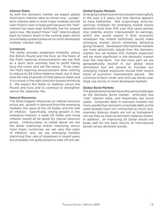 | 5Telemus Capital | Winter 2013
Interest Rates
As with the domestic market, we expect global
short-term interest rates to remain low. Longer-
term interest rates in most major markets are still
near historic lows in large part because the “real”
interest has been kept artificially low for several
years now. We expect those “real” rates to adjust
back to historic levels in the coming years which
should keep upward pressure on most developed
markets’ interest rates.
Currencies
The dollar actually weakened modestly versus
the British Pound and the Euro on the heels of
the Fed’s tapering announcement—we see that
as a short term anomaly tied to profit taking
(buy the rumor and sell the news). To be clear,
the Fed’s tapering announcement does nothing
to reduce its $4 trillion balance sheet, but it does
slow the rate of growth of that balance sheet and
it is a move in the right direction toward shrinking
it. We expect the dollar to stabilize versus the
Pound and Euro and to continue to strengthen
versus the Japanese Yen.
Natural Resources
The three biggest influences on natural resource
prices are: growth in demand from the emerging
markets, the value of the US Dollar, and the rate
of inflation. Specifically, strong growth in the
emerging markets, a weak US Dollar and rising
inflation would all be good for natural resource
prices. Unfortunately, as noted above we see
the dollar stabilizing and/or improving versus
most major currencies; we see very few signs
of inflation; and, we see emerging markets
stemming their rate of slowdown in recent years
but probably not quite poised to take off just yet.
Global Equity Markets
Emergingmarketeconomiesslowedmeaningfully
in the past 2-3 years, but that decline appears
to have bottomed. Not surprisingly, price-to-
earnings multiples for emerging market stocks
declined more than 10% over that same period.
Any stability and/or improvement to earnings,
which one would expect if their economic
slowdown has indeed bottomed, would make
emerging market stocks extremely attractive
going forward. Developed international markets
are more attractively valued than the domestic
market, but we believe P/E multiple expansion
will be more significant in the domestic market
over the near-term. For the most part we are
geographically neutral in our global stock
allocations but are poised to increase our
emerging market exposures should their recent
trend of economic improvement persist. We
continue to favor small- and mid-cap stocks over
large cap stocks in most developed markets.
Global Bond Markets
Theglobalbondmarketfacesthesamechallenges
as the domestic bond market: artificially low
“real” interest rates, and historically low bond
yields. Corporate debt in overseas markets has
more upside than domestic corporate debt, as the
yield spreads have not contracted as much; but,
overseas balance sheets are not as transparent
nor are they as clean as domestic balance sheets.
In addition, an improving US Dollar would not
bode well for the total returns of international
bonds versus domestic bonds.
 