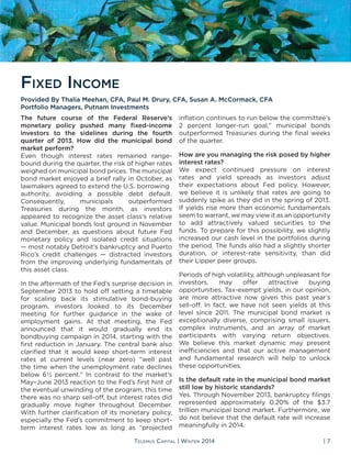 Telemus Capital | Winter 2014 | 7
The future course of the Federal Reserve’s
monetary policy pushed many fixed-income
investors to the sidelines during the fourth
quarter of 2013. How did the municipal bond
market perform?
Even though interest rates remained range-
bound during the quarter, the risk of higher rates
weighed on municipal bond prices. The municipal
bond market enjoyed a brief rally in October, as
lawmakers agreed to extend the U.S. borrowing
authority, avoiding a possible debt default.
Consequently, municipals outperformed
Treasuries during the month, as investors
appeared to recognize the asset class’s relative
value. Municipal bonds lost ground in November
and December, as questions about future Fed
monetary policy and isolated credit situations
— most notably Detroit’s bankruptcy and Puerto
Rico’s credit challenges — distracted investors
from the improving underlying fundamentals of
this asset class.
In the aftermath of the Fed’s surprise decision in
September 2013 to hold off setting a timetable
for scaling back its stimulative bond-buying
program, investors looked to its December
meeting for further guidance in the wake of
employment gains. At that meeting, the Fed
announced that it would gradually end its
bondbuying campaign in 2014, starting with the
first reduction in January. The central bank also
clarified that it would keep short-term interest
rates at current levels (near zero) “well past
the time when the unemployment rate declines
below 6½ percent.” In contrast to the market’s
May–June 2013 reaction to the Fed’s first hint of
the eventual unwinding of the program, this time
there was no sharp sell-off, but interest rates did
gradually move higher throughout December.
With further clarification of its monetary policy,
especially the Fed’s commitment to keep short-
term interest rates low as long as “projected
inflation continues to run below the committee’s
2 percent longer-run goal,” municipal bonds
outperformed Treasuries during the final weeks
of the quarter.
How are you managing the risk posed by higher
interest rates?
We expect continued pressure on interest
rates and yield spreads as investors adjust
their expectations about Fed policy. However,
we believe it is unlikely that rates are going to
suddenly spike as they did in the spring of 2013.
If yields rise more than economic fundamentals
seem to warrant, we may view it as an opportunity
to add attractively valued securities to the
funds. To prepare for this possibility, we slightly
increased our cash level in the portfolios during
the period. The funds also had a slightly shorter
duration, or interest-rate sensitivity, than did
their Lipper peer groups.
Periods of high volatility, although unpleasant for
investors, may offer attractive buying
opportunities. Tax-exempt yields, in our opinion,
are more attractive now given this past year’s
sell-off. In fact, we have not seen yields at this
level since 2011. The municipal bond market is
exceptionally diverse, comprising small issuers,
complex instruments, and an array of market
participants with varying return objectives.
We believe this market dynamic may present
inefficiencies and that our active management
and fundamental research will help to unlock
these opportunities.
Is the default rate in the municipal bond market
still low by historic standards?
Yes. Through November 2013, bankruptcy filings
represented approximately 0.20% of the $3.7
trillion municipal bond market. Furthermore, we
do not believe that the default rate will increase
meaningfully in 2014.
Fixed Income
Provided By Thalia Meehan, CFA, Paul M. Drury, CFA, Susan A. McCormack, CFA
Portfolio Managers, Putnam Investments
 