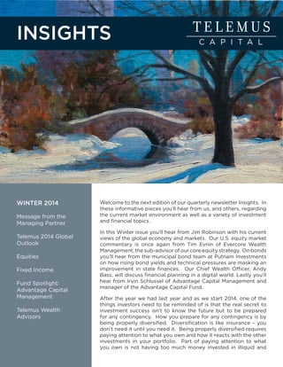 WINTER 2014
Message from the
Managing Partner
Telemus 2014 Global
Outlook
Equities
Fixed Income
Fund Spotlight:
Advantage Capital
Management
Telemus Wealth
Advisors
INSIGHTS
Welcome to the next edition of our quarterly newsletter Insights. In
these informative pieces you’ll hear from us, and others, regarding
the current market environment as well as a variety of investment
and financial topics.
In this Winter issue you’ll hear from Jim Robinson with his current
views of the global economy and markets. Our U.S. equity market
commentary is once again from Tim Evnin of Evercore Wealth
Management, the sub-advisor of our core equity strategy. On bonds
you’ll hear from the municipal bond team at Putnam Investments
on how rising bond yields and technical pressures are masking an
improvement in state finances. Our Chief Wealth Officer, Andy
Bass, will discuss financial planning in a digital world. Lastly you’ll
hear from Irvin Schlussel of Advantage Capital Management and
manager of the Advantage Capital Fund.
After the year we had last year and as we start 2014, one of the
things investors need to be reminded of is that the real secret to
investment success isn’t to know the future but to be prepared
for any contingency. How you prepare for any contingency is by
being properly diversified. Diversification is like insurance – you
don’t need it until you need it. Being properly diversified requires
paying attention to what you own and how it reacts with the other
investments in your portfolio. Part of paying attention to what
you own is not having too much money invested in illiquid and
 