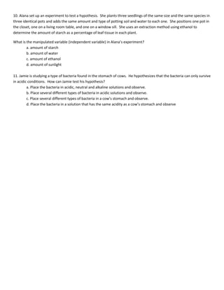 10. Alana set up an experiment to test a hypothesis. She plants three seedlings of the same size and the same species in
three identical pots and adds the same amount and type of potting soil and water to each one. She positions one pot in
the closet, one on a living room table, and one on a window sill. She uses an extraction method using ethanol to
determine the amount of starch as a percentage of leaf tissue in each plant.

What is the manipulated variable (independent variable) in Alana’s experiment?
        a. amount of starch
        b. amount of water
        c. amount of ethanol
        d. amount of sunlight

11. Jamie is studying a type of bacteria found in the stomach of cows. He hypothesizes that the bacteria can only survive
in acidic conditions. How can Jamie test his hypothesis?
         a. Place the bacteria in acidic, neutral and alkaline solutions and observe.
         b. Place several different types of bacteria in acidic solutions and observe.
         c. Place several different types of bacteria in a cow’s stomach and observe.
         d. Place the bacteria in a solution that has the same acidity as a cow’s stomach and observe
 