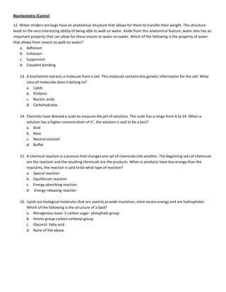 Biochemistry (Castro)

12. Water striders are bugs have an anatomical structure that allows for them to transfer their weight. This structure
leads to the very interesting ability of being able to walk on water. Aside from this anatomical feature, water also has an
important property that can allow for these insects to water on water. Which of the following is the property of water
that allows from insects to walk on water?
    a. Adhesion
    b. Cohesion
    c. Suspension
    d. Covalent bonding

    13. A biochemist extracts a molecule from a cell. This molecule contains the genetic information for the cell. What
        class of molecules does it belong to?
        a. Lipids
        b. Proteins
        c. Nucleic acids
        d. Carbohydrates

    14. Chemists have devised a scale to measure the pH of solutions. The scale has a range from 0 to 14. When a
        solution has a higher concentration of H+, the solution is said to be a (an)?
        a. Acid
        b. Base
        c. Neutral solution
        d. Buffer

    15. A chemical reaction is a process that changes one set of chemicals into another. The beginning sets of chemicals
        are the reactant and the resulting chemicals are the products. When is products have less energy than the
        reactants, the reaction is said to be what type of reaction?
        a. Special reaction
        b. Equilibrium reaction
        c. Energy-absorbing reaction
        d. Energy-releasing reaction

    16. Lipids are biological molecules that are used to provide insulation, store excess energy and are hydrophobic.
        Which of the following is the structure of a lipid?
        a. Nitrogenous base- 5 carbon sugar- phosphate group
        b. Amino group-carbon-carboxyl group
        c. Glycerol- fatty acid
        d. None of the above
 