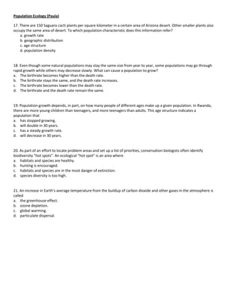 Population Ecology (Paula)

17. There are 150 Saguaro cacti plants per square kilometer in a certain area of Arizona desert. Other smaller plants also
occupy the same area of desert. To which population characteristic does this information refer?
    a. growth rate
    b. geographic distribution
    c. age structure
    d. population density


18. Even though some natural populations may stay the same size from year to year, some populations may go through
rapid growth while others may decrease slowly. What can cause a population to grow?
a. The birthrate becomes higher than the death rate.
b. The birthrate stays the same, and the death rate increases.
c. The birthrate becomes lower than the death rate.
d. The birthrate and the death rate remain the same.


19. Population growth depends, in part, on how many people of different ages make up a given population. In Rwanda,
there are more young children than teenagers, and more teenagers than adults. This age structure indicates a
population that
a. has stopped growing.
b. will double in 30 years.
c. has a steady growth rate.
d. will decrease in 30 years.


20. As part of an effort to locate problem areas and set up a list of priorities, conservation biologists often identify
biodiversity “hot spots”. An ecological “hot spot” is an area where
a. habitats and species are healthy.
b. hunting is encouraged.
c. habitats and species are in the most danger of extinction.
d. species diversity is too high.


21. An increase in Earth’s average temperature from the buildup of carbon dioxide and other gases in the atmosphere is
called
a. the greenhouse effect.
b. ozone depletion.
c. global warming.
d. particulate dispersal.
 