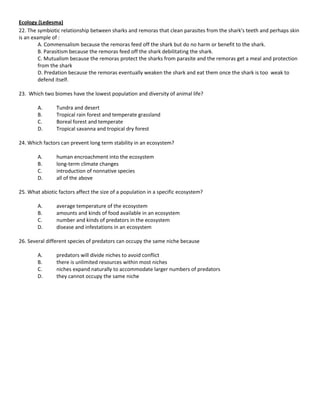 Ecology (Ledesma)
22. The symbiotic relationship between sharks and remoras that clean parasites from the shark's teeth and perhaps skin
is an example of :
         A. Commensalism because the remoras feed off the shark but do no harm or benefit to the shark.
         B. Parasitism because the remoras feed off the shark debilitating the shark.
         C. Mutualism because the remoras protect the sharks from parasite and the remoras get a meal and protection
         from the shark
         D. Predation because the remoras eventually weaken the shark and eat them once the shark is too weak to
         defend itself.

23. Which two biomes have the lowest population and diversity of animal life?

        A.      Tundra and desert
        B.      Tropical rain forest and temperate grassland
        C.      Boreal forest and temperate
        D.      Tropical savanna and tropical dry forest

24. Which factors can prevent long term stability in an ecosystem?

        A.      human encroachment into the ecosystem
        B.      long-term climate changes
        C.      introduction of nonnative species
        D.      all of the above

25. What abiotic factors affect the size of a population in a specific ecosystem?

        A.      average temperature of the ecosystem
        B.      amounts and kinds of food available in an ecosystem
        C.      number and kinds of predators in the ecosystem
        D.      disease and infestations in an ecosystem

26. Several different species of predators can occupy the same niche because

        A.      predators will divide niches to avoid conflict
        B.      there is unlimited resources within most niches
        C.      niches expand naturally to accommodate larger numbers of predators
        D.      they cannot occupy the same niche
 