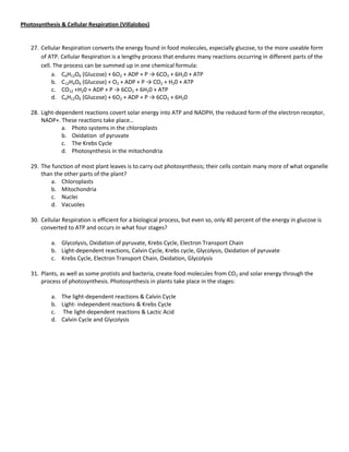 Photosynthesis & Cellular Respiration (Villalobos)


   27. Cellular Respiration converts the energy found in food molecules, especially glucose, to the more useable form
       of ATP. Cellular Respiration is a lengthy process that endures many reactions occurring in different parts of the
       cell. The process can be summed up in one chemical formula:
            a. C6H12O6 (Glucose) + 6O2 + ADP + P → 6CO2 + 6H20 + ATP
            b. C12H6O6 (Glucose) + O2 + ADP + P → CO2 + H20 + ATP
            c. CO12 +H20 + ADP + P → 6CO2 + 6H20 + ATP
            d. C6H12O6 (Glucose) + 6O2 + ADP + P → 6CO2 + 6H20

   28. Light-dependent reactions covert solar energy into ATP and NADPH, the reduced form of the electron receptor,
       NADP+. These reactions take place…
               a. Photo systems in the chloroplasts
               b. Oxidation of pyruvate
               c. The Krebs Cycle
               d. Photosynthesis in the mitochondria

   29. The function of most plant leaves is to carry out photosynthesis; their cells contain many more of what organelle
       than the other parts of the plant?
           a. Chloroplasts
           b. Mitochondria
           c. Nuclei
           d. Vacuoles

   30. Cellular Respiration is efficient for a biological process, but even so, only 40 percent of the energy in glucose is
       converted to ATP and occurs in what four stages?

           a. Glycolysis, Oxidation of pyruvate, Krebs Cycle, Electron Transport Chain
           b. Light-dependent reactions, Calvin Cycle, Krebs cycle, Glycolysis, Oxidation of pyruvate
           c. Krebs Cycle, Electron Transport Chain, Oxidation, Glycolysis

   31. Plants, as well as some protists and bacteria, create food molecules from CO2 and solar energy through the
       process of photosynthesis. Photosynthesis in plants take place in the stages:

           a. The light-dependent reactions & Calvin Cycle
           b. Light- independent reactions & Krebs Cycle
           c. The light-dependent reactions & Lactic Acid
           d. Calvin Cycle and Glycolysis
 