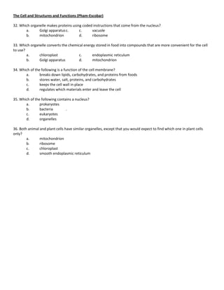 The Cell and Structures and Functions (Pham-Escobar)

32. Which organelle makes proteins using coded instructions that come from the nucleus?
       a.      Golgi apparatus c.      c.     vacuole
       b.      mitochondrion           d.     ribosome

33. Which organelle converts the chemical energy stored in food into compounds that are more convenient for the cell
to use?
        a.     chloroplast             c.      endoplasmic reticulum
        b.     Golgi apparatus         d.      mitochondrion

34. Which of the following is a function of the cell membrane?
       a.       breaks down lipids, carbohydrates, and proteins from foods
       b.       stores water, salt, proteins, and carbohydrates
       c.       keeps the cell wall in place
       d.       regulates which materials enter and leave the cell

35. Which of the following contains a nucleus?
       a.       prokaryotes
       b.       bacteria        .
       c.       eukaryotes
       d.       organelles

36. Both animal and plant cells have similar organelles, except that you would expect to find which one in plant cells
only?
        a.      mitochondrion
        b.      ribosome
        c.      chloroplast
        d.      smooth endoplasmic reticulum
 