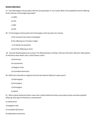 Genetics (Marcellus)

37. Two heterozygous tall pea plants with the same genotype Tt, are crossed. What is the probability that the offspring
of this will have a heterozygous genotype?

        a) 100%

        b) 75%

        c) 50%

        d) 25%

38. If a homozygous tall pea plant and a homozygous short pea plant are crossed,

        a) the recessive traits seems to disappear

        b) the offspring are of medium height

        c) no hybrids are produced

        d) all of the offspring are short

39. Two pink-flowering plants are crossed. The offspring flower as follows: 25% red, 25% white, 50% pink. What pattern
of inheritance does flower color in these flowers show?

        a) Dominance

        b) recessiveness

        c) Polygenic traits

        d) Incomplete dominance

40. Which term describes an organism that has two identical alleles for a given gene?

        a) Heterozygous

        b) Homologous

        c) Homozygous

        d) Hybrid

41. When a black-feathered chicken mates with a white-feathered chicken and produces black-and-white speckled
offspring, what type of inheritance is represented?

a) codominance

b) polygenic traits

c) incomplete dominance

d) Independent assortment
 