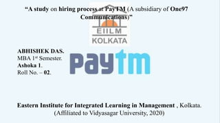 “A study on hiring process at PayTM (A subsidiary of One97
Communications)”
ABHISHEK DAS.
MBA 1st Semester.
Ashoka 1.
Roll No. – 02.
Eastern Institute for Integrated Learning in Management , Kolkata.
(Affiliated to Vidyasagar University, 2020)
 