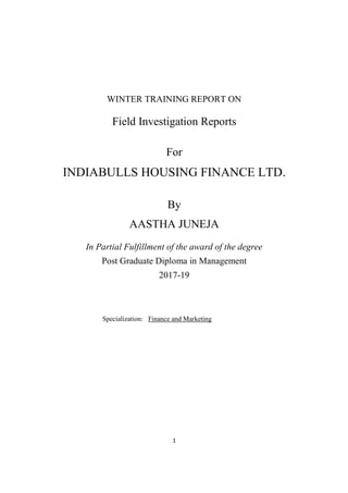 1
WINTER TRAINING REPORT ON
Field Investigation Reports
For
INDIABULLS HOUSING FINANCE LTD.
By
AASTHA JUNEJA
In Partial Fulfillment of the award of the degree
Post Graduate Diploma in Management
2017-19
Specialization: Finance and Marketing
 