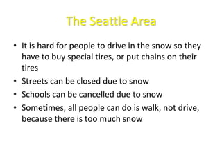 The Seattle Area
• It is hard for people to drive in the snow so they
have to buy special tires, or put chains on their
tires
• Streets can be closed due to snow
• Schools can be cancelled due to snow
• Sometimes, all people can do is walk, not drive,
because there is too much snow
 