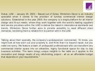 Dubai, UAE – January 29, 2020 – Based out of Dubai, Winteriors Decor is an industry
specialist when it comes to the provision of turnkey commercial interior design
solutions. Established in the year 2008, the company is a single platform for all interior
design and fit-out needs, where they work together with the world’s leading suppliers
and service providers within the UAE to deliver the latest in international standards and
trends. Winteriors Decor further aims to provide versatility to meet different client
demands, rendering them a reliable firm to partner with in the UAE.
Talking about their specialty, the company’s spokesperson commented, “At times, you
might look at how worn out your property is, and think that it is beyond repair, but you
need not worry. We feature a team of undisputed professionals who can transform any
commercial interior space into an attractive, highly functional space for day to day
business activities. The team brings unique insights to the table as it applies to the
innovation and design needs of any refurbishing project - all on an affordable budget
that depends on your requirements.”
 