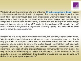 Winteriors Decor has morphed into one of the top fit out companies in Dubai, known
for its creative solutions in the fit out segment. The company is able to provide top-
notch fit out solutions through their team of specialists who work closely with clients to
ensure they finish the project at hand within the stated budget and deadline. The
company’s fit out solutions cover a variety of areas from the development of the design
concept, turnkey interior civil & MEP works to the provision of IT, security, and AV
works. No fit-out assignment is beyond the company’s grasp, and they can be relied
upon to deliver beyond excellence.
Responding to a query about their layout solutions, the company’s spokesperson said,
“We know all too well that commercial spaces come at a premium price, and that is
why you need to plan your space well. At Winteriors Decor, we take care of that
customer who is looking to achieve the perfect layout - so that their staff can work
together, providing an opportunity for efficient workflow, communication, and
supervision. Our team of world-class professionals will work with you every step of the
way to create an effective layout design that will see you smile. In essence, we lay
absolute focus on your satisfaction throughout the process, and you can be sure we’ll
deliver as per your layout requirements.”
 