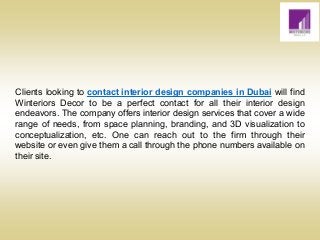 Clients looking to contact interior design companies in Dubai will find
Winteriors Decor to be a perfect contact for all their interior design
endeavors. The company offers interior design services that cover a wide
range of needs, from space planning, branding, and 3D visualization to
conceptualization, etc. One can reach out to the firm through their
website or even give them a call through the phone numbers available on
their site.
 