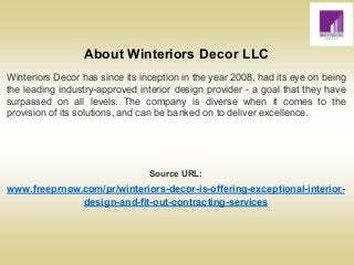 About Winteriors Decor LLC
Winteriors Decor has since its inception in the year 2008, had its eye on being
the leading industry-approved interior design provider - a goal that they have
surpassed on all levels. The company is diverse when it comes to the
provision of its solutions, and can be banked on to deliver excellence.
Source URL:
www.freeprnow.com/pr/winteriors-decor-is-offering-exceptional-interior-
design-and-fit-out-contracting-services
 