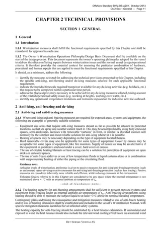 DET NORSKE VERITAS AS
Offshore Standard DNV-OS-A201, October 2013
Ch.2 Sec.1 General – Page 11
CHAPTER 2 TECHNICAL PROVISIONS
SECTION 1 GENERAL
1 General
1.1 Introduction
1.1.1 Winterization measures shall fulfill the functional requirements specified by this Chapter and shall be
considered for approval in each case
1.1.2 The Owner’s Winterization Operations Philosophy/Design Basis Document shall be available on the
start of the design process. This document represents the owner’s operating philosophy adopted for the vessel
to address the often conflicting aspects between winterization issues and the normal vessel design/operational
criteria. It therefore provides the essential context for assessing the particular combination of hardware,
procedural and human aspects that are applied to meet the functional requirements specified in this Chapter.
It should, as a minimum, address the following:
— identify the measures selected for addressing the technical provisions presented in this Chapter, including
the specific anti-icing, anti-freezing and/or de-icing measures selected for each applicable functional
requirement.
— indicate the intended timescale required/manpower available for any de-icing activities (e.g. helideck, etc.)
that require to be completed within a particular time period.
— address the physical proximity necessary to be achieved for any de-icing measures selected, taking account
of the related operational safety issues (e.g. working at heights, working over water, etc.).
— identify any operational temperature limitations and restraints imposed on the industrial activities onboard.
2 Anti-icing, anti-freezing and de-icing
2.1 Anti-icing and anti-freezing measures
2.1.1 Where anti-icing and anti-freezing measures are required for exposed areas, systems and equipment, the
following are examples of generally suitable solutions:
— Equipment and areas that require anti-icing measures should as far as possible be situated in protected
locations, so that sea spray and weather cannot reach it. This may be accomplished by using fully enclosed
spaces, semi-enclosures, recesses with removable “curtains” in front, or similar. A shielded location will
normally be the simplest and most reliable solution for anti-icing wherever it is possible.
— Heating of spaces may be necessary depending on the type of equipment located therein.
— Hard removable covers may also be applicable for some types of equipment. Cover by canvas may be
acceptable for some types of equipment, like fire monitors. Supply of heated air may be an alternative if
the equipment in question is enclosed under a cover, hard cover or canvas.
— The use of electric heating blankets or heat tracing can be a solution for protection of equipment on open
decks or unheated spaces.
— The use of anti-freeze additives or use of low temperature fluids in liquid systems alone or in combination
with supplementary heating of either the piping or the circulating fluid.
Guidance note:
At higher levels of winterization, preference is given to passive measures for anti-icing/anti-freezing protection (such
as enclosures) versus de-icing or active measures for anti-icing/anti-freezing protection (such as heat tracing). Passive
measures are considered inherently more reliable and efficient, while reducing emissions to the environment.
Unheated Spaces referred to in this Chapter are considered to be any space where the internal temperature is not
maintained above +1°C with an external ambient air temperature of tw.
---e-n-d---of---G-u-i-d-a-n-c-e---n-o-t-e---
2.1.2 The heating capacity for anti-freezing arrangements shall be sufficient to prevent exposed systems and
equipment from freezing under an external ambient air temperature of tw. Anti-freezing arrangements using
heating should be able to maintain the subject liquid to at least +3°C above its nominal freezing temperature.
Contingency plans addressing the consequence and mitigation measures related to loss of anti-freeze heating
and/or loss of heating circulation shall be established and included in the vessel’s Winterization Manual, with
specific mitigation measures identified for all affected safety systems.
The heating capacity for anti-freezing should be established by a heat balance calculation. If uninsulated and
exposed to wind, the heat balance should also include the relevant wind cooling effect based on a nominal wind
 