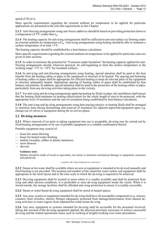 DET NORSKE VERITAS AS
Offshore Standard DNV-OS-A201, October 2013
Ch.2 Sec.1 General – Page 12
speed of 20 m/s).
More specific requirements regarding the external ambient air temperature to be applied for particular
applications are presented in the relevant requirements in this Chapter.
2.1.3 Anti-freezing arrangements using anti-freeze additives should be based on providing protection down to
a temperature of 5°C colder than tw.
2.1.4 The heating capacity for anti-icing arrangements shall be sufficient to prevent surface ice forming under
an external ambient air temperature of tw. Anti-icing arrangements using heating should be able to maintain a
surface temperature of at least +3°C.
The heating capacity should be established by a heat balance calculation.
More specific requirements regarding the external ambient air temperature to be applied for particular cases are
given in later sections.
2.1.5 In order to minimize the potential for “Corrosion under Insulation” the heating capacity applied for anti-
freezing arrangements should, wherever practical, be self-regulating to limit the surface temperature to the
working range +3°C to +10°C for insulated surfaces.
2.1.6 In anti-icing and anti-freezing arrangements using heating, special attention shall be paid to the heat
transfer from the heating cables or pipes to the equipment or structure to be heated. The spacing and fastening
of heating cables or pipes shall be appropriate for efficient heating to keep all relevant parts of the equipment
or structure adequately heated. Appropriate spacing of heating cables or pipes shall be established by heat
balance calculations. In addition, special attention shall be paid to the protection of the heating cables or pipes,
particularly from any de-icing activities taking place in the vicinity.
2.1.7 For anti-icing and de-icing arrangements applying heating by fluids in pipes, the installation shall ensure
that the heating fluid maintains its heating effectiveness for the whole length of area to be protected, with the
appropriate level of insulation and the rate of circulation being established by heat balance calculation.
2.1.8 The anti-icing and de-icing arrangements using heat tracing (electric or heating fluid) shall be arranged
to minimize heat tracing dismantling and removal of insulation for adjacent pipework/equipment upon e.g.
change-out of valves or equipment during the in-service phase.
2.2 De-icing measures
2.2.1 Where removal of ice prior to taking equipment into use is acceptable, de-icing may be carried out by
fixed heating arrangements or by use of portable equipment or a suitable combination thereof.
Portable equipment may consist of:
— hoses for steam blowing
— hoses for heated water flushing
— mallets (wooden, rubber or plastic hammers)
— snow blowers
— shovels.
Guidance note:
Mallets should be made of wood or equivalent, not metal, to minimise mechanical damage to equipment, structures
and paintwork.
---e-n-d---of---G-u-i-d-a-n-c-e---n-o-t-e---
2.2.2 Steam or hot water shall be available where an area or equipment is intended to be de-iced manually and
fixed heating is not provided. The location and number of the steam/hot water outlets and equipment shall be
appropriate to the local layout and to the time scale in which the de-icing is required to be achieved.
2.2.3 De-icing equipment shall be located in areas where it is readily available and shall be protected from
icing and other adverse conditions. It is preferable to store de-icing equipment inside the vessel. When it is
stored outside, the storage facilities shall be afforded anti-icing protection to ensure it is readily accessible.
2.2.4 Steam or water-based de-icing equipment shall be stored in heated spaces.
2.2.5 Any area, system or equipment intended for de-icing shall have all susceptible components (e.g. sensors,
counters, limit switches, electric fittings) adequately protected from damage/deterioration from manual de-
icing activities or water ingress from repeated hot-water/steam de-icing.
2.2.6 Any area, equipment or systems intended for de-icing shall be accessible for the personnel involved,
taking due account of the de-icing equipment applied, the physical proximity necessary to achieve successful
de-icing and the related operational issues such as working at heights/working over water procedures.
 