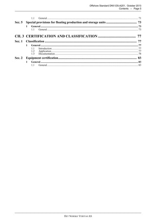 DET NORSKE VERITAS AS
Offshore Standard DNV-OS-A201, October 2013
Contents – Page 5
1.1 General...........................................................................................................................................71
Sec. 5 Special provisions for floating production and storage units ....................................... 73
1 General.....................................................................................................................................................73
1.1 General...........................................................................................................................................73
CH. 3 CERTIFICATION AND CLASSIFICATION ......................................... 77
Sec. 1 Classification ..................................................................................................................... 77
1 General.....................................................................................................................................................77
1.1 Introduction....................................................................................................................................77
1.2 Application.....................................................................................................................................77
1.3 Documentation...............................................................................................................................78
Sec. 2 Equipment certification.................................................................................................... 83
1 General.....................................................................................................................................................83
1.1 General...........................................................................................................................................83
 