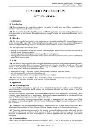 DET NORSKE VERITAS AS
Offshore Standard DNV-OS-A201, October 2013
Ch.1 Sec.1 General – Page 6
CHAPTER 1 INTRODUCTION
SECTION 1 GENERAL
1 Introduction
1.1 Introduction
1.1.1 This standard provides general principles for preparation of mobile units and offshore installations for
intended operations in cold-climate conditions.
1.1.2 The standard has been developed for general world-wide application. Governmental legislation in excess
of the provisions of this standard may apply depending on type, location and intended service of the unit or
installation.
1.2 Objectives
1.2.1 The objective of winterization is ensuring that a vessel is capable of and suitably prepared for operations
in cold climates. This is provided for by setting functional requirements to functions, systems and equipment
considered important to safety and which are intended to be in operation in cold-climate conditions.
1.2.2 The objectives of the standard are to:
— provide an internationally acceptable standard for managing the potential deterioration in functionality as
a result of cold climate operations.
— serve as a guideline for designers, suppliers, purchasers and regulators
— specify procedures and requirements for mobile units or offshore installations subject to DNV certification
and classification services.
1.3 Scope
1.3.1 The scope of the standard includes functions, systems and equipment considered important to the safety
of the vessel, personnel and the environment. Winterization is primarily focused on the adverse effects and
control of snow, freezing, sea spray and atmospheric icing on board the vessel, as well as material properties
in cold temperature. Winterization measures include:
— protecting the vessel’s functions, systems and equipment considered important to safety,
— provisioning suitable equipment and supplies, and
— implementing procedures for safe operation and personnel welfare.
1.3.2 This standard does not address those hull and machinery requirements necessary for safe navigation
through sea ice, which are addressed in the relevant ice-class standards.
1.4 Application
1.4.1 Three-tiered approach
The standard adopts a three-tiered approach. First, winterization requirements are based upon fulfilling the
stated functional requirements, which provide the fundamental rationale and intent behind a particular
winterization issue.
Second, some functional requirements are further supported by one or more performance requirements. These
explain in greater detail the type of performance a winterization measure should achieve in order to fulfill the
intent of the functional requirement, either in part or in whole.
Third, functional and performance requirements are supported by prescriptive rules and guidance notes. These
provide a set of generally acceptable solutions to meet the functional and performance requirements, either in
part or in whole.
1.4.2 Performance and prescriptive requirements do not preclude the use of other alternative solutions. Such
solutions will be considered by their ability to fulfill the relevant aspects of the functional requirements.
1.4.3 Equipment not otherwise mentioned in this standard but considered important for safety shall function
normally in cold-climate conditions. Such equipment shall be provided with anti-icing and anti-freezing
protection as appropriate, and shall be constructed of material appropriate for the envisaged cold-climate
conditions.
1.4.4 Winterization Level
For the correct use of this standard, the winterization level (‘Basic’, ‘Cold’ or ‘Polar’) shall be specified by the
 