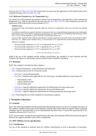 DET NORSKE VERITAS AS
Offshore Standard DNV-OS-A201, October 2013
Ch.1 Sec.1 General – Page 7
end user (ref. Ch.3 Sec.1 [1.2.7]). The winterization level governs the application of the technical provisions
included in Chap.2 (ref. Ch.2 Sec.2 [1.1.3]).
1.4.5 Reference Extreme Low Air Temperature (tw)
For correct use of this standard, the reference extreme low air temperature, also referred to as the winterization
temperature (tw), shall be specified by the end user (ref. Ch.3 Sec.1 [1.2.7]). This temperature governs the
application of the technical provisions included in Ch.2.
Guidance note:
International Codes and Standards generally apply the extreme low temperature value (tw) as the basis for material
selection.
For offshore classification, material selection for structural steels (i.e. structural design temperature) has traditionally
been based on the Lowest MDAT temperature methodology (e.g. DNV-OS-C101 for Offshore Steel Structures, DNV
STC 2.22 for Lifting Appliances, DNV-OS-E401 for Helicopter Decks, etc.).
For use of this standard within offshore classification, material selection for structural steels can be based on DNV-
OS-C101, etc., subject to the condition that tw is not more than 15°C colder than the structural design temperature.
Indicative examples:
— Structural design temperature of -19°C is not appropriate for a tw of -35°C
— Structural design temperature of -20°C is appropriate for a tw of -35°C.
— Structural design temperature of -25°C is appropriate for a tw of -40°C.
---e-n-d---of---G-u-i-d-a-n-c-e---n-o-t-e---
1.4.6 In the use of this standard outside offshore classification, the suitability of steel materials and hull
strength with respect to cold climates and ice-infested waters should be considered.
1.5 Structure
1.5.1 This standard is divided into three chapters:
— Ch.1: General introduction, scope, definitions and references.
— Ch.2: Technical provisions for winterized vessels
— Ch.2 Sec.1: General Requirements
— Ch.2 Sec.2: Requirements applicable for all vessel types, including additional requirements for:
— ship-shaped vessels
— column stabilized units
— self-elevating units.
— Ch.2 Sec.3: Specific additional requirements for drilling and well-intervention units
— Ch.2 Sec.4: Specific additional requirements for accommodation units
— Ch.2 Sec.5: Specific additional requirements for floating production and storage units.
— Ch.3: Describing this use of this standard for classification purposes.
2 Normative references
2.1 General
2.1.1 The following standards include requirements that through reference in the text constitute provisions of
this offshore standard. Latest issue of the references shall be used unless otherwise agreed. Other recognised
standards may be used provided it can be demonstrated that these meet or exceed the requirements of the
standards referenced in [2.3] to [2.5].
2.1.2 Any deviations, exceptions and modifications to the codes and standards shall be documented and agreed
between the supplier, purchaser and verifier, as applicable.
2.2 DNV Offshore Service Specifications
2.2.1 Classification
For use of this standard as technical basis for offshore classification as well as description of principles,
 