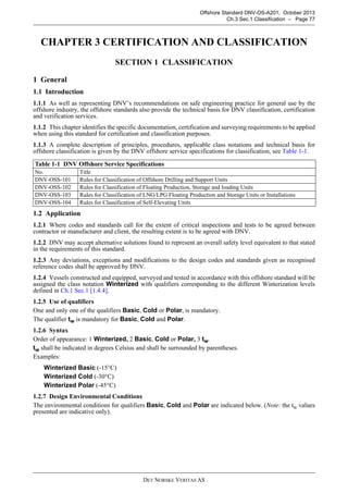 DET NORSKE VERITAS AS
Offshore Standard DNV-OS-A201, October 2013
Ch.3 Sec.1 Classification – Page 77
CHAPTER 3 CERTIFICATION AND CLASSIFICATION
SECTION 1 CLASSIFICATION
1 General
1.1 Introduction
1.1.1 As well as representing DNV’s recommendations on safe engineering practice for general use by the
offshore industry, the offshore standards also provide the technical basis for DNV classification, certification
and verification services.
1.1.2 This chapter identifies the specific documentation, certification and surveying requirements to be applied
when using this standard for certification and classification purposes.
1.1.3 A complete description of principles, procedures, applicable class notations and technical basis for
offshore classification is given by the DNV offshore service specifications for classification, see Table 1-1.
1.2 Application
1.2.1 Where codes and standards call for the extent of critical inspections and tests to be agreed between
contractor or manufacturer and client, the resulting extent is to be agreed with DNV.
1.2.2 DNV may accept alternative solutions found to represent an overall safety level equivalent to that stated
in the requirements of this standard.
1.2.3 Any deviations, exceptions and modifications to the design codes and standards given as recognised
reference codes shall be approved by DNV.
1.2.4 Vessels constructed and equipped, surveyed and tested in accordance with this offshore standard will be
assigned the class notation Winterized with qualifiers corresponding to the different Winterization levels
defined in Ch.1 Sec.1 [1.4.4].
1.2.5 Use of qualifiers
One and only one of the qualifiers Basic, Cold or Polar, is mandatory.
The qualifier tw is mandatory for Basic, Cold and Polar.
1.2.6 Syntax
Order of appearance: 1 Winterized, 2 Basic, Cold or Polar, 3 tw.
tw shall be indicated in degrees Celsius and shall be surrounded by parentheses.
Examples:
Winterized Basic (-15°C)
Winterized Cold (-30°C)
Winterized Polar (-45°C)
1.2.7 Design Environmental Conditions
The environmental conditions for qualifiers Basic, Cold and Polar are indicated below. (Note: the tw values
presented are indicative only).
Table 1-1 DNV Offshore Service Specifications
No. Title
DNV-OSS-101 Rules for Classification of Offshore Drilling and Support Units
DNV-OSS-102 Rules for Classification of Floating Production, Storage and loading Units
DNV-OSS-103 Rules for Classification of LNG/LPG Floating Production and Storage Units or Installations
DNV-OSS-104 Rules for Classification of Self-Elevating Units
 