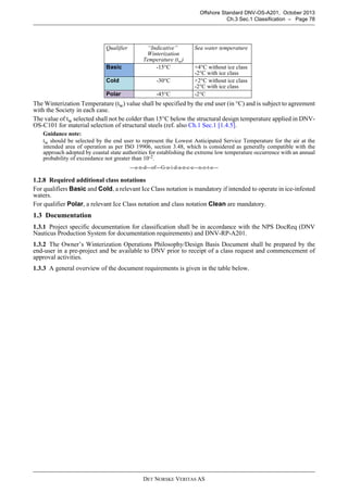 DET NORSKE VERITAS AS
Offshore Standard DNV-OS-A201, October 2013
Ch.3 Sec.1 Classification – Page 78
The Winterization Temperature (tw) value shall be specified by the end user (in °C) and is subject to agreement
with the Society in each case.
The value of tw selected shall not be colder than 15°C below the structural design temperature applied in DNV-
OS-C101 for material selection of structural steels (ref. also Ch.1 Sec.1 [1.4.5].
Guidance note:
tw should be selected by the end user to represent the Lowest Anticipated Service Temperature for the air at the
intended area of operation as per ISO 19906, section 3.48, which is considered as generally compatible with the
approach adopted by coastal state authorities for establishing the extreme low temperature occurrence with an annual
probability of exceedance not greater than 10-2.
---e-n-d---of---G-u-i-d-a-n-c-e---n-o-t-e---
1.2.8 Required additional class notations
For qualifiers Basic and Cold, a relevant Ice Class notation is mandatory if intended to operate in ice-infested
waters.
For qualifier Polar, a relevant Ice Class notation and class notation Clean are mandatory.
1.3 Documentation
1.3.1 Project specific documentation for classification shall be in accordance with the NPS DocReq (DNV
Nauticus Production System for documentation requirements) and DNV-RP-A201.
1.3.2 The Owner’s Winterization Operations Philosophy/Design Basis Document shall be prepared by the
end-user in a pre-project and be available to DNV prior to receipt of a class request and commencement of
approval activities.
1.3.3 A general overview of the document requirements is given in the table below.
Qualifier “Indicative”
Winterization
Temperature (tw)
Sea water temperature
Basic -15°C +4°C without ice class
-2°C with ice class
Cold -30°C +2°C without ice class
-2°C with ice class
Polar -45°C -2°C
 