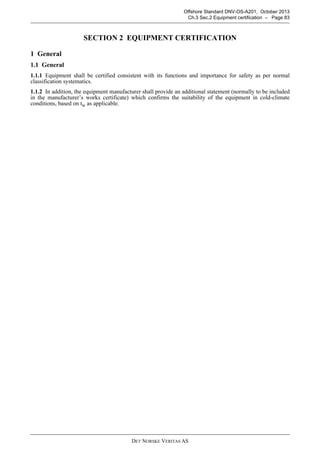 DET NORSKE VERITAS AS
Offshore Standard DNV-OS-A201, October 2013
Ch.3 Sec.2 Equipment certification – Page 83
SECTION 2 EQUIPMENT CERTIFICATION
1 General
1.1 General
1.1.1 Equipment shall be certified consistent with its functions and importance for safety as per normal
classification systematics.
1.1.2 In addition, the equipment manufacturer shall provide an additional statement (normally to be included
in the manufacturer’s works certificate) which confirms the suitability of the equipment in cold-climate
conditions, based on tw as applicable.
 