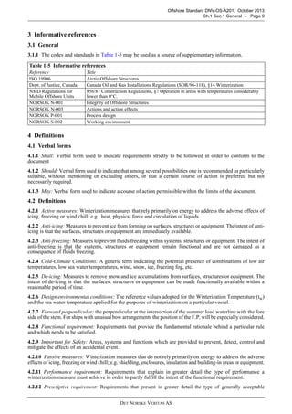 DET NORSKE VERITAS AS
Offshore Standard DNV-OS-A201, October 2013
Ch.1 Sec.1 General – Page 9
3 Informative references
3.1 General
3.1.1 The codes and standards in Table 1-5 may be used as a source of supplementary information.
4 Definitions
4.1 Verbal forms
4.1.1 Shall: Verbal form used to indicate requirements strictly to be followed in order to conform to the
document
4.1.2 Should: Verbal form used to indicate that among several possibilities one is recommended as particularly
suitable, without mentioning or excluding others, or that a certain course of action is preferred but not
necessarily required.
4.1.3 May: Verbal form used to indicate a course of action permissible within the limits of the document.
4.2 Definitions
4.2.1 Active measures: Winterization measures that rely primarily on energy to address the adverse effects of
icing, freezing or wind chill; e.g., heat, physical force and circulation of liquids.
4.2.2 Anti-icing: Measures to prevent ice from forming on surfaces, structures or equipment. The intent of anti-
icing is that the surfaces, structures or equipment are immediately available.
4.2.3 Anti-freezing: Measures to prevent fluids freezing within systems, structures or equipment. The intent of
anti-freezing is that the systems, structures or equipment remain functional and are not damaged as a
consequence of fluids freezing.
4.2.4 Cold-Climate Conditions: A generic term indicating the potential presence of combinations of low air
temperatures, low sea water temperatures, wind, snow, ice, freezing fog, etc.
4.2.5 De-icing: Measures to remove snow and ice accumulations from surfaces, structures or equipment. The
intent of de-icing is that the surfaces, structures or equipment can be made functionally available within a
reasonable period of time.
4.2.6 Design environmental conditions: The reference values adopted for the Winterization Temperature (tw)
and the sea water temperature applied for the purposes of winterization on a particular vessel.
4.2.7 Forward perpendicular: the perpendicular at the intersection of the summer load waterline with the fore
side of the stem. For ships with unusual bow arrangements the position of the F.P. will be especially considered.
4.2.8 Functional requirement: Requirements that provide the fundamental rationale behind a particular rule
and which needs to be satisfied.
4.2.9 Important for Safety: Areas, systems and functions which are provided to prevent, detect, control and
mitigate the effects of an accidental event.
4.2.10 Passive measures: Winterization measures that do not rely primarily on energy to address the adverse
effects of icing, freezing or wind chill; e.g. shielding, enclosures, insulation and building-in areas or equipment.
4.2.11 Performance requirement: Requirements that explain in greater detail the type of performance a
winterization measure must achieve in order to partly fulfill the intent of the functional requirement.
4.2.12 Prescriptive requirement: Requirements that present in greater detail the type of generally acceptable
Table 1-5 Informative references
Reference Title
ISO 19906 Arctic Offshore Structures
Dept. of Justice, Canada Canada Oil and Gas Installations Regulations (SOR/96-118), §14 Winterization
NMD Regulations for
Mobile Offshore Units
856/87 Construction Regulations, §7 Operation in areas with temperatures considerably
lower than 0°C.
NORSOK N-001 Integrity of Offshore Structures
NORSOK N-003 Actions and action effects
NORSOK P-001 Process design
NORSOK S-002 Working environment
 