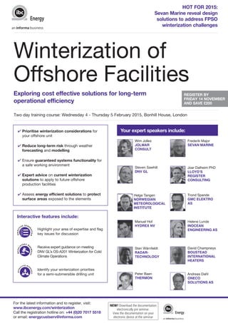 Winterization of 
Offshore Facilities 
OBJECTIV E GENE RATION 
For the latest information and to register, visit: 
www.ibcenergy.com/winterization 
Call the registration hotline on: +44 (0)20 7017 5518 
or email: energycustserv@informa.com 
HOT FOR 2015: 
Sevan Marine reveal design 
solutions to address FPSO 
winterization challenges 
Exploring cost effective solutions for long-term 
operational efficiency 
REGISTER BY 
FRIDAY 14 NOVEMBER 
AND SAVE £200 
Two day training course: Wednesday 4 - Thursday 5 February 2015, Bonhill House, London 
Your expert speakers include: 
4 Prioritise winterization considerations for 
your offshore unit 
4 Reduce long-term risk through weather 
forecasting and modelling 
4 Ensure guaranteed systems functionality for 
a safe working environment 
4 Expert advice on current winterization 
solutions to apply to future offshore 
production facilities 
4 Assess energy efficient solutions to protect 
surface areas exposed to the elements 
Interactive features include: 
Highlight your area of expertise and flag 
key issues for discussion 
Receive expert guidance on meeting 
DNV GL’s OS-A201 Winterization for Cold 
Climate Operations 
Identify your winterization priorities 
for a semi-submersible drilling unit 
Wim Jolles 
JOLMAR 
CONSULT 
Steven Sawhill 
DNV GL 
Helge Tangen 
NORWEGIAN 
METEOROLOGICAL 
INSTITUTE 
Manuel Hof 
HYDREX NV 
Sten Wärnfeldt 
RADAR-TECHNOLOGY 
Peter Baen 
THERMON 
Frederik Major 
SEVAN MARINE 
Joar Dalheim PhD 
LLOYD’S 
REGISTER 
CONSULTING 
Trond Spande 
GMC ELEKTRO 
AS 
Helene Lunde 
INOCEAN 
ENGINEERING AS 
David Champneys 
BOUSTEAD 
INTERNATIONAL 
HEATERS 
Andreas Dahl 
ONECO 
SOLUTIONS AS 
R E G ULATORY ROUNDUP 
INTE RACTI VE WO R K S HOP 
NEW! Download the documentation 
electronically pre seminar. 
View the documentation on your 
electronic device at the seminar 
 