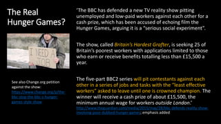 The Real
Hunger Games?
‘The BBC has defended a new TV reality show pitting
unemployed and low-paid workers against each other for a
cash prize, which has been accused of echoing film the
Hunger Games, arguing it is a “serious social experiment”.
The show, called Britain’s Hardest Grafter, is seeking 25 of
Britain’s poorest workers with applications limited to those
who earn or receive benefits totalling less than £15,500 a
year.
The five-part BBC2 series will pit contestants against each
other in a series of jobs and tasks with the “least effective
workers” asked to leave until one is crowned champion. The
winner will receive a cash prize of about £15,500, the
minimum annual wage for workers outside London.’
http://www.theguardian.com/media/2015/may/28/bbc-defends-reality-show-
involving-poor-dubbed-hunger-games; emphasis added
See also Change.org petition
against the show:
https://www.change.org/p/the-
bbc-stop-the-bbc-s-hunger-
games-style-show
 