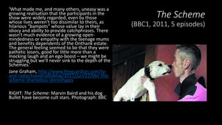 The Scheme
(BBC1, 2011, 5 episodes)
‘What made me, and many others, uneasy was a
growing realisation that the participants in the
show were widely regarded, even by those
whose lives weren't too dissimilar to theirs, as
hilarious “bampots” whose value lay in their
idiocy and ability to provide catchphrases. There
wasn't much evidence of a growing open-
mindedness or empathy with the teenage mums
and benefits dependents of the Onthank estate.
The general feeling seemed to be that they were
pathetic losers, good for little more than a
mocking laugh and an ego-boost – we might be
struggling but we'll never sink to the depth of the
Schemies.’
Jane Graham, http://www.theguardian.com/tv-
and-radio/tvandradioblog/2011/jun/22/bbc-the-
scheme-shameless-stereotypes
RIGHT: The Scheme: Marvin Baird and his dog
Bullet have become cult stars. Photograph: BBC
 