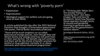 What’s wrong with ‘poverty porn’
• Exploitation
• Stigmatisation
• Ideological support for welfare cuts (on-going,
since at least 2010)
In an article published the day after the 2015
National Elections that brought a Conservative
government into power, Patrick Butler accurately
predicted:
‘There will be much emphasis on so-called
behavioural change policies, even though they will
deliver barely any savings (and may not work even
on their own terms). The benefit cap will continue,
and there will be the threat of benefit sanctions for
alcohol or drug addicted,​ mentally ill, or obese
claimants who refuse treatment programmes.’
http://www.theguardian.com/commentisfree/2015/may/08/to
ries-12bn-welfare-cuts-mythical-scroungers-conservatives
In “Thinking with 'White Dee':
The Gender Politics of
'Austerity Porn”, Kim Allen,
Imogen Tyler and Sara De
Benedictis ‘detail how Benefits
Street operates through forms
of classed and gendered
shaming to generate public
consent for the government's
welfare reform.’
Sociological Research Online, 19 (3),
2
<http://www.socresonline.org.uk/19
/3/2.html>
DOI: 10.5153/sro.3439
 