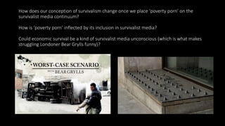 How does our conception of survivalism change once we place ‘poverty porn’ on the
survivalist media continuum?
How is ‘poverty porn’ inflected by its inclusion in survivalist media?
Could economic survival be a kind of survivalist media unconscious (which is what makes
struggling Londoner Bear Grylls funny)?
 