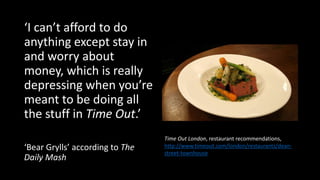 ‘I can’t afford to do
anything except stay in
and worry about
money, which is really
depressing when you’re
meant to be doing all
the stuff in Time Out.’
‘Bear Grylls’ according to The
Daily Mash
Time Out London, restaurant recommendations,
http://www.timeout.com/london/restaurants/dean-
street-townhouse
 