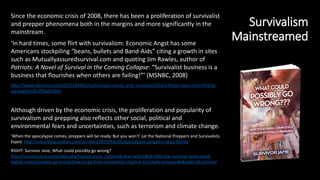 Survivalism
Mainstreamed
Since the economic crisis of 2008, there has been a proliferation of survivalist
and prepper phenomena both in the margins and more significantly in the
mainstream.
‘In hard times, some flirt with survivalism: Economic Angst has some
Americans stockpiling “beans, bullets and Band-Aids” citing a growth in sites
such as Mutuallyassuredsurvival.com and quoting Jim Rawles, author of
Patriots: A Novel of Survival in the Coming Collapse: “Survivalist business is a
business that flourishes when others are failing!”’ (MSNBC, 2008)
http://www.nbcnews.com/id/27244465/ns/business-stocks_and_economy/t/hard-times-have-some-flirting-
survivalism/#.VlFbofnhDIU
Although driven by the economic crisis, the proliferation and popularity of
survivalism and prepping also reflects other social, political and
environmental fears and uncertainties, such as terrorism and climate change.
‘When the apocalypse comes, preppers will be ready. But you won't’ (at the National Preppers and Survivalists
Expo): http://www.theguardian.com/us-news/2015/feb/20/apocalypse-preppers-expo-florida
RIGHT: Survivor Jane, What could possibly go wrong?
http://survivorjane.com/index.php?option=com_content&view=article&id=400:new-survivor-janes-book-
qwhat-could-possibly-go-wrong-how-to-go-from-completely-clueless-to-totally-preparedq&catid=66:survival
 