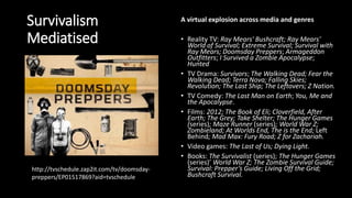 Survivalism
Mediatised
A virtual explosion across media and genres
• Reality TV: Ray Mears' Bushcraft; Ray Mears'
World of Survival; Extreme Survival; Survival with
Ray Mears; Doomsday Preppers; Armageddon
Outfitters; I Survived a Zombie Apocalypse;
Hunted
• TV Drama: Survivors; The Walking Dead; Fear the
Walking Dead; Terra Nova; Falling Skies;
Revolution; The Last Ship; The Leftovers; Z Nation.
• TV Comedy: The Last Man on Earth; You, Me and
the Apocalypse.
• Films: 2012; The Book of Eli; Cloverfield, After
Earth; The Grey; Take Shelter; The Hunger Games
(series); Maze Runner (series); World War Z;
Zombieland; At Worlds End, The is the End; Left
Behind; Mad Max: Fury Road; Z for Zachariah.
• Video games: The Last of Us; Dying Light.
• Books: The Survivalist (series); The Hunger Games
(series)’ World War Z; The Zombie Survival Guide;
Survival: Prepper’s Guide; Living Off the Grid;
Bushcraft Survival.
http://tvschedule.zap2it.com/tv/doomsday-
preppers/EP01517869?aid=tvschedule
 