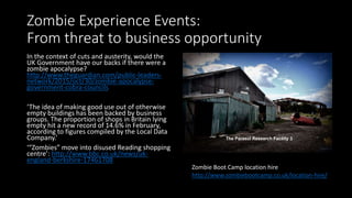 Zombie Experience Events:
From threat to business opportunity
In the context of cuts and austerity, would the
UK Government have our backs if there were a
zombie apocalypse?
http://www.theguardian.com/public-leaders-
network/2015/oct/30/zombie-apocalypse-
government-cobra-councils
‘The idea of making good use out of otherwise
empty buildings has been backed by business
groups. The proportion of shops in Britain lying
empty hit a new record of 14.6% in February,
according to figures compiled by the Local Data
Company.’
‘“Zombies” move into disused Reading shopping
centre’: http://www.bbc.co.uk/news/uk-
england-berkshire-17461708
Zombie Boot Camp location hire
http://www.zombiebootcamp.co.uk/location-hire/
 
