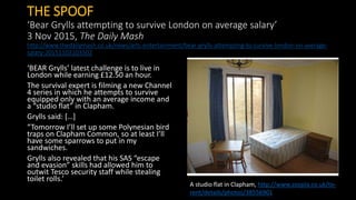 THE SPOOF
‘Bear Grylls attempting to survive London on average salary’
3 Nov 2015, The Daily Mash
http://www.thedailymash.co.uk/news/arts-entertainment/bear-grylls-attempting-to-survive-london-on-average-
salary-20151103103502
‘BEAR Grylls’ latest challenge is to live in
London while earning £12.50 an hour.
The survival expert is filming a new Channel
4 series in which he attempts to survive
equipped only with an average income and
a “studio flat” in Clapham.
Grylls said: […]
“Tomorrow I’ll set up some Polynesian bird
traps on Clapham Common, so at least I’ll
have some sparrows to put in my
sandwiches.
Grylls also revealed that his SAS “escape
and evasion” skills had allowed him to
outwit Tesco security staff while stealing
toilet rolls.’
A studio flat in Clapham, http://www.zoopla.co.uk/to-
rent/details/photos/38556901
 