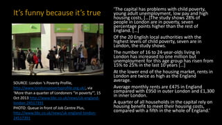 It’s funny because it’s true
‘The capital has problems with child poverty,
young adult unemployment, low pay and high
housing costs, […]The study shows 28% of
people in London are in poverty, seven
percentage points higher than the rest of
England. […]
Of the 20 English local authorities with the
highest levels of child poverty, seven are in
London, the study shows.
The number of 16 to 24-year-olds living in
London has increased to one million but
unemployment for this age group has risen from
15% to 25% in the last 10 years […]
At the lower end of the housing market, rents in
London are twice as high as the England
average.
Average monthly rents are £475 in England
compared with £950 in outer London and £1,300
in inner London.
A quarter of all households in the capital rely on
housing benefit to meet their housing costs,
compared with a fifth in the whole of England.’
SOURCE: London ‘s Poverty Profile,
http://www.londonspovertyprofile.org.uk/, via
‘More than a quarter of Londoners “in poverty”’, 15
Oct 2013 http://www.bbc.co.uk/news/uk-england-
london-24517391
PHOTO: Queue in front of Job Centre Plus,
http://www.bbc.co.uk/news/uk-england-london-
24517391
 